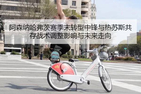 阿森纳哈弗茨赛季末转型中锋与热苏斯共存战术调整影响与未来走向