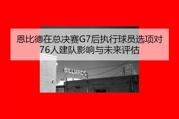 恩比德在总决赛G7后执行球员选项对76人建队影响与未来评估